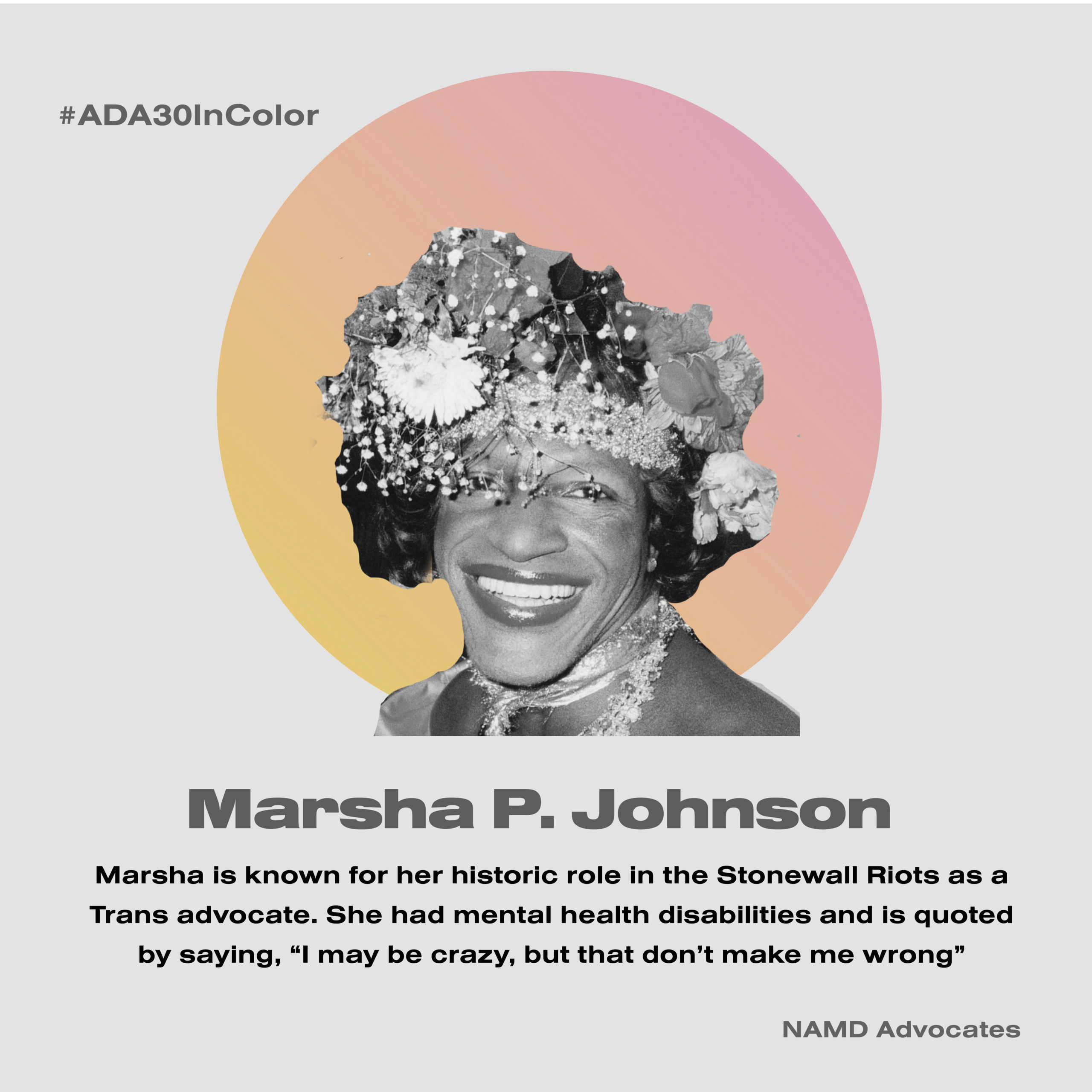 Marsha P. Johnson. Marsha is known for her historic role in the Stonewall Riots as a Trans advocate. She had mental health disabilities and is quoted by saying, “I may be crazy, but that don’t make me wrong.”
