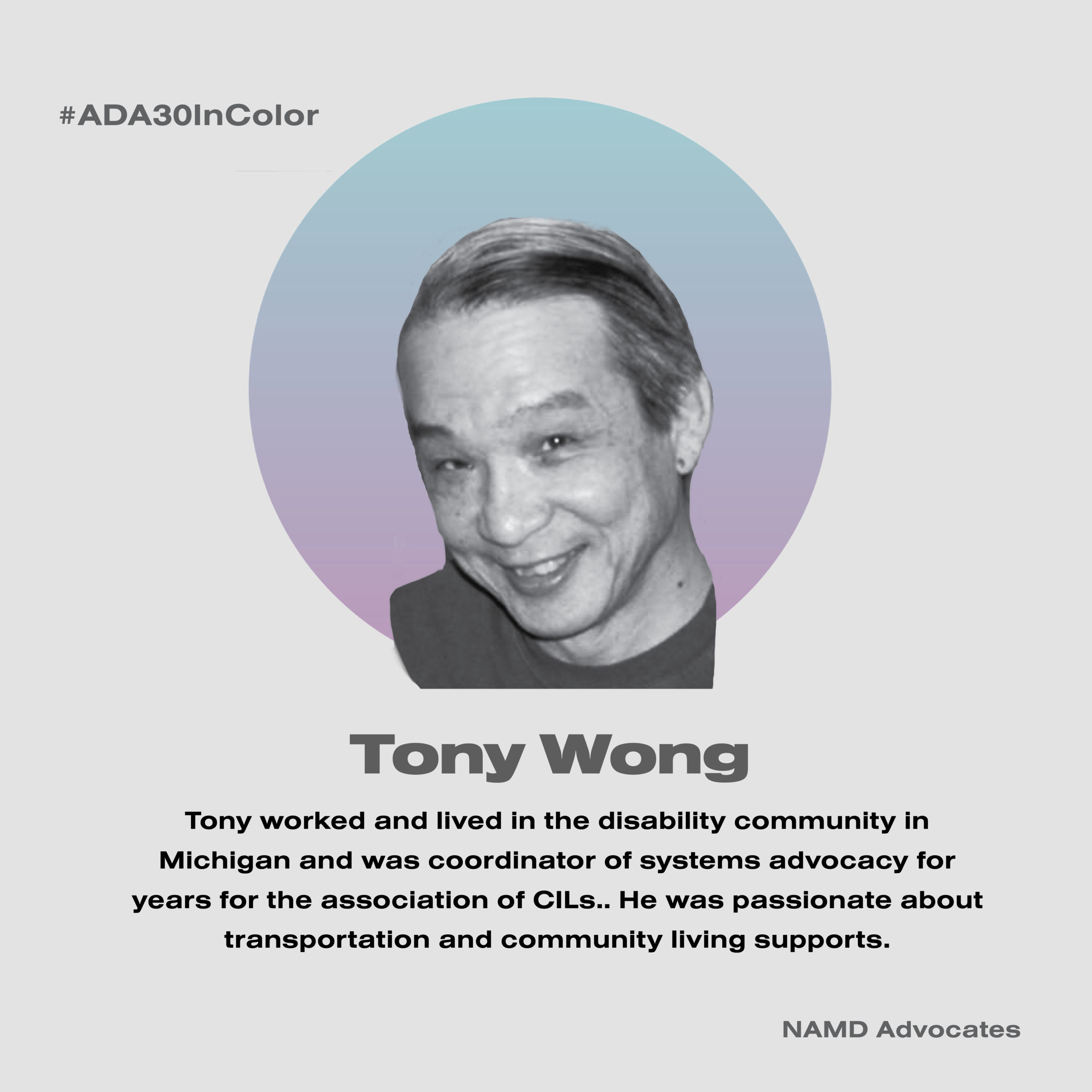 Tony Wong. Tony worked and lived in the disability community in Michigan and was coordinator of systems advocacy for years for the association of CILs. He was passionate about transportation and community living supports.