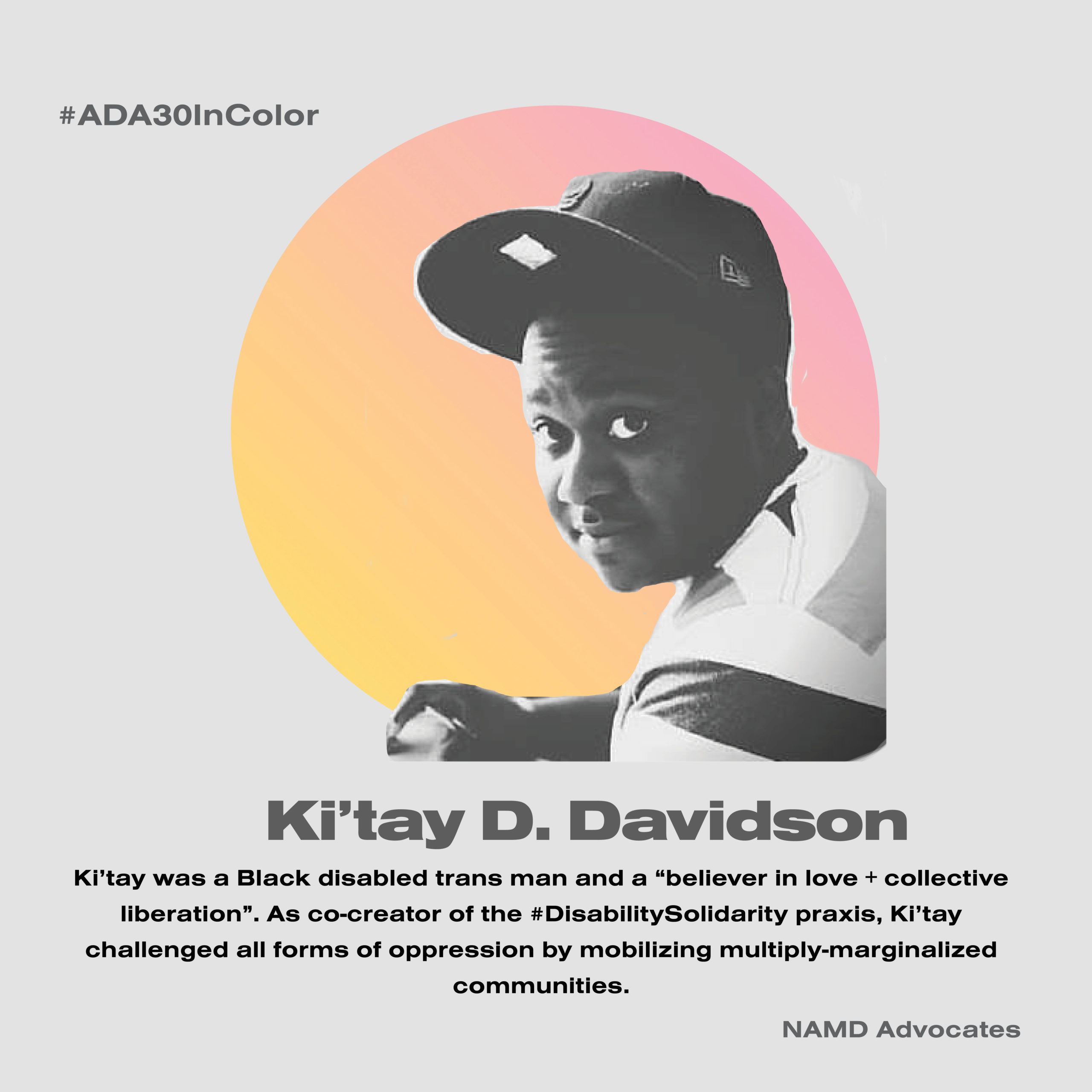 Ki'Tay D. Davidson. Ki'tay was a Black disabled trans man and a "believer in love + collective liberation." As co-creator of the #DisabilitySolidarity praxis, Ki'Tay challenged all forms of oppression by mobilizing multiply marginalized communities.