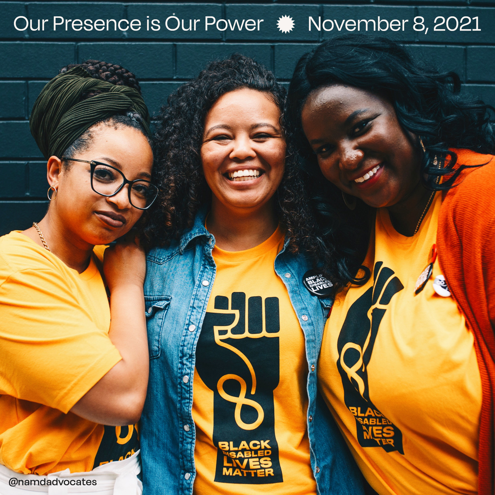Three Black women are standing in front of a black brick wall, they are each wearing a yellow t-shirt that says ‘Black Disabled Lives Matter’ inside of a Black fist. The top of the photo has white text that says Our Presence is Our Power * November 8, 2021. @namdadvocates.