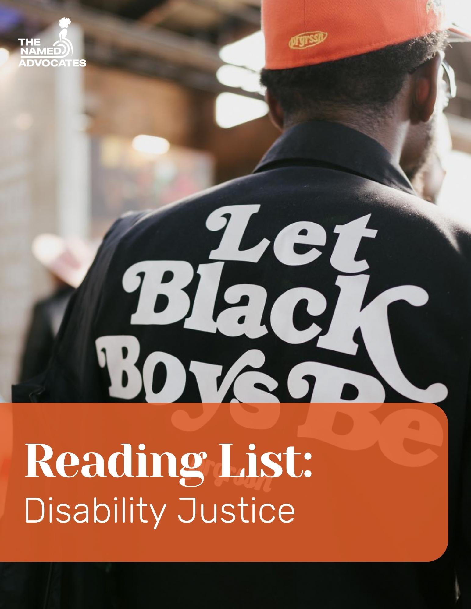Shows the back of Black man wearing a Black jacket with white letters that say "Let Black Boys Be." There is text at the bottom that says Reading List: Disability Justice